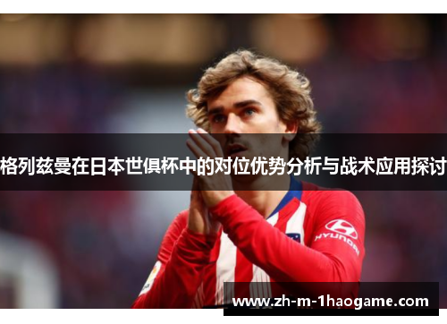 格列兹曼在日本世俱杯中的对位优势分析与战术应用探讨 格列兹曼在日本世俱杯中的对位优势分析与战术应用探讨