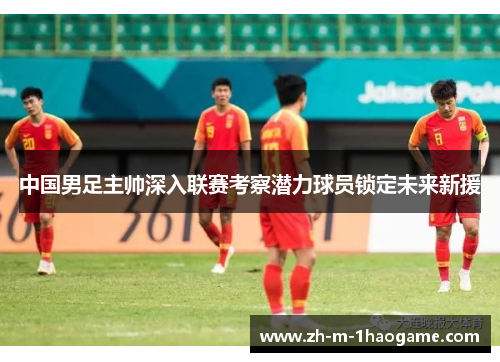 中国男足主帅深入联赛考察潜力球员锁定未来新援